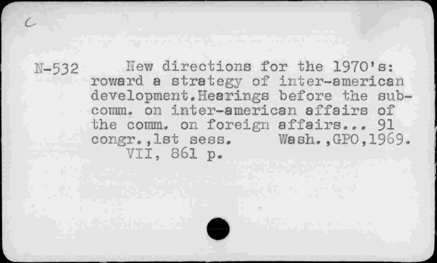 ﻿N-532 New directions for the 1970’s: roward a strategy of inter-american development.Hearings before the subcomm. on inter-american affairs of the comm, on foreign affairs... 91 congr.,1st sess. Wash.,GPO,1969.
VII, 861 p.